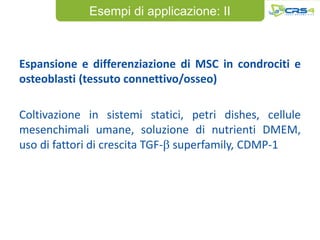Esempi di applicazione: II



Espansione e differenziazione di MSC in condrociti e
osteoblasti (tessuto connettivo/osseo)

Coltivazione in sistemi statici, petri dishes, cellule
mesenchimali umane, soluzione di nutrienti DMEM,
uso di fattori di crescita TGF-b superfamily, CDMP-1
 