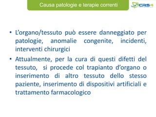 Causa patologie e terapie correnti




• L’organo/tessuto può essere danneggiato per
  patologie, anomalie congenite, incidenti,
  interventi chirurgici
• Attualmente, per la cura di questi difetti del
  tessuto, si procede col trapianto d’organo o
  inserimento di altro tessuto dello stesso
  paziente, inserimento di dispositivi artificiali e
  trattamento farmacologico
 