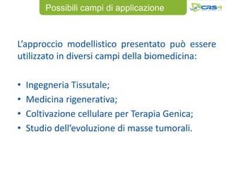 Possibili campi di applicazione



L’approccio modellistico presentato può essere
utilizzato in diversi campi della biomedicina:

•   Ingegneria Tissutale;
•   Medicina rigenerativa;
•   Coltivazione cellulare per Terapia Genica;
•   Studio dell’evoluzione di masse tumorali.
 
