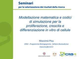 Modellazione matematica e codici
       di simulazione per la
     proliferazione, crescita e
differenziazione in vitro di cellule

                    Massimo Pisu
   CRS4 - Programma Bioingegneria - Settore Biomedicina
                   massimo@crs4.it
 