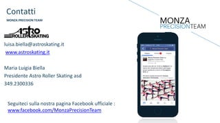 Seguiteci sulla nostra pagina Facebook ufficiale :
www.facebook.com/MonzaPrecisionTeam
Contatti
MONZA PRECISION TEAM
luisa.biella@astroskating.it
www.astroskating.it
Maria Luigia Biella
Presidente Astro Roller Skating asd
349.2300336
 