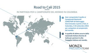Road to Cali 2015
IN PARTENZA PER IL CAMPIONATO DEL MONDO IN COLOMBIA
In qualità di atlete azzurre della
nazionale italiana faremo di
tutto per portare in alto
l’orgoglio italiano nel mondo.
Aver conquistato il podio ai
Campionati Nazionali
CONI/FIHP di Pattinaggio
Sincronizzato ci porta a Cali, in
Colombia, il 24 settembre 2015
per competere al campionato
del mondo.
 