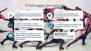 Il Pattinaggio Sincronizzato
TEAM
Il pattinaggio artistico a rotelle di gruppo è
spettacolo puro con rigorosa disciplina di
squadra.
ARTISTICO
Coreografie scenografiche, musiche,
costumi e trucchi conferiscono bellezza ed
eleganza al gesto sportivo.
COMPETITION
Figure obbligatorie, rielaborate in chiave
sempre nuova, in linea col tema di gara
proposto, creano 5 minuti di puro stupore
nello spettatore.
SPETTACOLO
Una disciplina agonistica federale che
riassume tecnica, prestazione atletica e
spettacolarità.
PRECISIONE
La specialità “Gruppo sincronizzato” fa del
movimento di 20 atlete un’armonica
precisione.
 