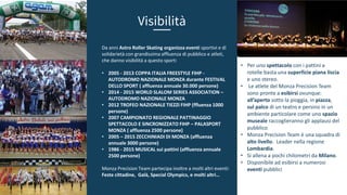 • Per uno spettacolo con i pattini a
rotelle basta una superficie piana liscia
e uno stereo.
• Le atlete del Monza Precision Team
sono pronte a esibirsi ovunque:
all’aperto sotto la pioggia, in piazza,
sul palco di un teatro e persino in un
ambiente particolare come uno spazio
museale raccoglieranno gli applausi del
pubblico.
• Monza Precision Team è una squadra di
alto livello. Leader nella regione
Lombardia.
• Si allena a pochi chilometri da Milano.
• Disponibile ad esibirsi a numerosi
eventi pubblici
Da anni Astro Roller Skating organizza eventi sportivi e di
solidarietà con grandissima affluenza di pubblico e atleti,
che danno visibilità a questo sport:
• 2005 - 2013 COPPA ITALIA FREESTYLE FIHP -
AUTODROMO NAZIONALE MONZA durante FESTIVAL
DELLO SPORT ( affluenza annuale 30.000 persone)
• 2014 - 2015 WORLD SLALOM SERIES ASSOCIATION –
AUTODROMO NAZIONALE MONZA
• 2012 TROFEO NAZIONALE TIEZZI FIHP (ffluenza 1000
persone)
• 2007 CAMPIONATO REGIONALE PATTINAGGIO
SPETTACOLO E SINCRONIZZATO FIHP – PALASPORT
MONZA ( affluenza 2500 persone)
• 2005 – 2015 ZECCHINIADI DI MONZA (affluenza
annuale 3000 persone)
• 1986 - 2015 MUSICAL sui pattini (affluenza annuale
2500 persone)
Monza Precision Team partecipa inoltre a molti altri eventi:
Feste cittadine, Galà, Special Olympics, e molti altri…
Visibilità
 