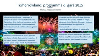 Tomorrowland: programma di gara 2015
MONZA PRECISION TEAM
Monza Precision Team si è presentato ai
campionati con un numero che ha catturato
l’attenzione delle giurie, dei tecnici, ma anche
degli spettatori inesperti. Le musiche techno
hanno trascinato tutti nell’atmosfera magica di
Tomorrowland.
Si tratta di uno dei più noti festival di musica
elettronica, che si svolge dal 2005 in Belgio
attraendo giovani da tutto il mondo e vantando
le performance dei più apprezzati dj
internazionali.
Atmosfere fantasy le fanno da scenografia
Ispirato alle musiche e alla magia che questo
festival crea, Monza Precision Team ha creato
una coreografia suggestiva e trascinante.
La chimica combinazione di musica, costumi,
acrobazie, velocità di esecuzione, evocazione di
un evento amato e desiderato da moltissimi
giovani genera cinque minuti di pura adrenalina.
 