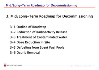 212013 the Tokyo Electric Power Company, INC.
Mid/LongMid/Long--Term Roadmap for DecommissioningTerm Roadmap for Decommissioning
3. Mid/Long-Term Roadmap for Decommissioning
3-1 Outline of Roadmap
3-2 Reduction of Radioactivity Release
3-3 Treatment of Contaminated Water
3-4 Dose Reduction in Site
3-5 Defueling from Spent Fuel Pools
3-6 Debris Removal
 
