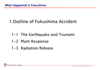 22013 the Tokyo Electric Power Company, INC.
What Happened in FukushimaWhat Happened in Fukushima
1.Outline of Fukushima Accident
1-1 The Earthquake and Tsunami
1-2 Plant Response
1-3 Radiation Release
 