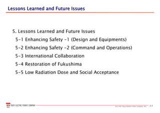 442013 the Tokyo Electric Power Company, INC.
Lessons Learned and Future IssuesLessons Learned and Future Issues
5. Lessons Learned and Future Issues
5-1 Enhancing Safety -1 (Design and Equipments)
5-2 Enhancing Safety -2 (Command and Operations)
5-3 International Collaboration
5-4 Restoration of Fukushima
5-5 Low Radiation Dose and Social Acceptance
 