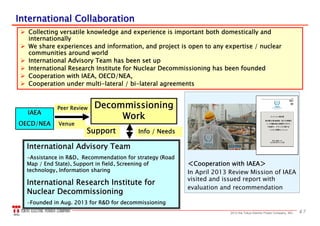 472013 the Tokyo Electric Power Company, INC.
International CollaborationInternational Collaboration
 Collecting versatile knowledge and experience is important both domestically and
internationally
 We share experiences and information, and project is open to any expertise / nuclear
communities around world
 International Advisory Team has been set up
 International Research Institute for Nuclear Decommissioning has been founded
 Cooperation with IAEA, OECD/NEA,
 Cooperation under multi-lateral / bi-lateral agreements
＜Cooperation with IAEA＞
In April 2013 Review Mission of IAEA
visited and issued report with
evaluation and recommendation
DecommissioningDecommissioning
WorkWork
Peer ReviewPeer Review
International Advisory TeamInternational Advisory Team
--Assistance in R&DAssistance in R&D、、 Recommendation for strategy (RoadRecommendation for strategy (Road
Map / End State)Map / End State)、、Support in fieldSupport in field、、Screening ofScreening of
technologytechnology、、Information sharingInformation sharing
International Research Institute forInternational Research Institute for
Nuclear DecommissioningNuclear Decommissioning
--Founded in Aug. 2013 for R&D for decommissioningFounded in Aug. 2013 for R&D for decommissioning
VenueVenue
SupportSupport Info / NeedsInfo / Needs
IAEAIAEA
OECD/NEAOECD/NEA
 