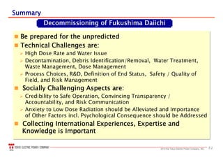512013 the Tokyo Electric Power Company, INC.
SummarySummary
 Be prepared for the unpredicted
 Technical Challenges are:
 High Dose Rate and Water Issue
 Decontamination, Debris Identification/Removal, Water Treatment,
Waste Management, Dose Management
 Process Choices, R&D, Definition of End Status, Safety / Quality of
Field, and Risk Management
 Socially Challenging Aspects are:
 Credibility to Safe Operation, Convincing Transparency /
Accountability, and Risk Communication
 Anxiety to Low Dose Radiation should be Alleviated and Importance
of Other Factors incl. Psychological Consequence should be Addressed
 Collecting International Experiences, Expertise and
Knowledge is Important
 Be prepared for the unpredicted
 Technical Challenges are:
 High Dose Rate and Water Issue
 Decontamination, Debris Identification/Removal, Water Treatment,
Waste Management, Dose Management
 Process Choices, R&D, Definition of End Status, Safety / Quality of
Field, and Risk Management
 Socially Challenging Aspects are:
 Credibility to Safe Operation, Convincing Transparency /
Accountability, and Risk Communication
 Anxiety to Low Dose Radiation should be Alleviated and Importance
of Other Factors incl. Psychological Consequence should be Addressed
 Collecting International Experiences, Expertise and
Knowledge is Important
Decommissioning of Fukushima Daiichi
 