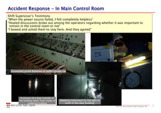 72013 the Tokyo Electric Power Company, INC.
Reading instrument by the light of
torch in the dark building
A picture of a door outside of
the building taken from inside of
unlighted building
Shift Supervisor’s Testimony
“When the power source failed, I felt completely helpless”
“Heated discussions broke out among the operators regarding whether it was important to
remain in the control room or not”
“I bowed and asked them to stay here. And they agreed”
Shift Supervisor’s Testimony
“When the power source failed, I felt completely helpless”
“Heated discussions broke out among the operators regarding whether it was important to
remain in the control room or not”
“I bowed and asked them to stay here. And they agreed”
Connected portal Batteries of staffs' private car
AccidentAccident RResponseesponse -- InIn Main Control RoomMain Control Room
 