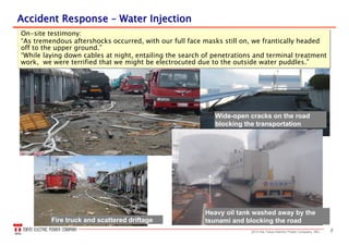 82013 the Tokyo Electric Power Company, INC.
Wide-open cracks on the road
blocking the transportation
Heavy oil tank washed away by the
tsunami and blocking the roadFire truck and scattered driftage
Accident ResponseAccident Response –– Water InjectionWater Injection
On-site testimony:
“As tremendous aftershocks occurred, with our full face masks still on, we frantically headed
off to the upper ground.”
“While laying down cables at night, entailing the search of penetrations and terminal treatment
work, we were terrified that we might be electrocuted due to the outside water puddles.”
On-site testimony:
“As tremendous aftershocks occurred, with our full face masks still on, we frantically headed
off to the upper ground.”
“While laying down cables at night, entailing the search of penetrations and terminal treatment
work, we were terrified that we might be electrocuted due to the outside water puddles.”
 