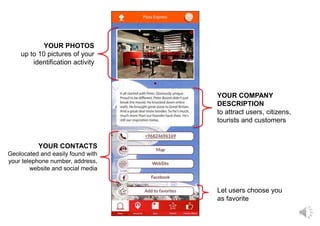 YOUR PHOTOS
up to 10 pictures of your
identification activity
YOUR COMPANY
DESCRIPTION
to attract users, citizens,
tourists and customers
YOUR CONTACTS
Geolocated and easily found with
your telephone number, address,
website and social media
Let users choose you
as favorite
 