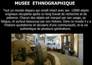 MUSEE ETHNOGRAPHIQUE
  Tout un monde disparu qui renaît intact avec ses 13000 objets
     originaux récupérés après un long travail de recherche et de
      patience. Chacun des objets est marqué par son usage, sa
fatigue, et surtout beaucoup par son histoire. Dans ce musée il y a
   l’histoire quotidienne et séculaire d’une communauté, et la vie
                authentique de plusieurs générations.
 