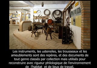 Les instruments, les ustensiles, les trousseaux et les
  ameublements sont des repères, et des documents de
    tout genre classés par collection mais utilisés pour
reconstruire avec rigueur philologique de l’environnement
            de l’habitat et de lieux de travail,
 