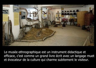Le musée ethnographique est un instrument didactique et
efficace, c’est comme un grand livre écrit avec un langage muet
et évocateur de la culture qui charme subitement le visiteur.
 