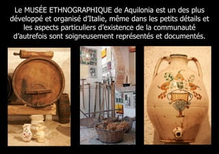 Le MUSÉE ETHNOGRAPHIQUE de Aquilonia est un des plus
développé et organisé d’Italie, même dans les petits détails et
    les aspects particuliers d’existence de la communauté
 d’autrefois sont soigneusement représentés et documentés.
 