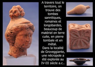 A travers tout le
   territoire, on
     trouve des
       tombes
    sannitiques,
    romaines et
   longobardes,
   beaucoup de
matériel en terre
 cuite, en pierre
  tombale et en
       métal.
 Dans la localité
de Groveggiante,
une nécropole a
 été explorée au
IV-III siècle a.c..
 