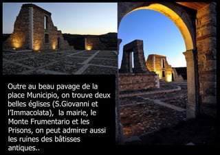 Outre au beau pavage de la
place Municipio, on trouve deux
belles églises (S.Giovanni et
l’Immacolata), la mairie, le
Monte Frumentario et les
Prisons, on peut admirer aussi
les ruines des bâtisses
antiques..
 