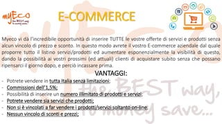 E-COMMERCE
Myeco vi dà l’incredibile opportunità di inserire TUTTE le vostre offerte di servizi e prodotti senza
alcun vincolo di prezzo e sconto. In questo modo avrete il vostro E-commerce aziendale dal quale
proporre tutto il listino servizi/prodotti ed aumentare esponenzialmente la visibilità di questo,
dando la possibilità ai vostri prossimi (ed attuali) clienti di acquistare subito senza che possano
ripensarci il giorno dopo, e perciò incassare prima.
VANTAGGI:
- Potrete vendere in tutta Italia senza limitazioni;
- Commissioni dell’1,5%;
- Possibilità di inserire un numero illimitato di prodotti e servizi;
- Potrete vendere sia servizi che prodotti;
- Non si è vincolati a far vendere i prodotti/servizi soltanto on-line;
- Nessun vincolo di sconti e prezzi;
 