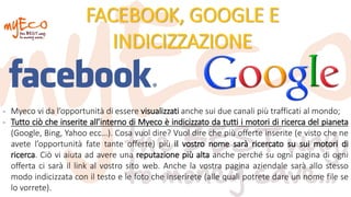 FACEBOOK, GOOGLE E
INDICIZZAZIONE
- Myeco vi da l’opportunità di essere visualizzati anche sui due canali più trafficati al mondo;
- Tutto ciò che inserite all’interno di Myeco è indicizzato da tutti i motori di ricerca del pianeta
(Google, Bing, Yahoo ecc…). Cosa vuol dire? Vuol dire che più offerte inserite (e visto che ne
avete l’opportunità fate tante offerte) più il vostro nome sarà ricercato su sui motori di
ricerca. Ciò vi aiuta ad avere una reputazione più alta anche perché su ogni pagina di ogni
offerta ci sarà il link al vostro sito web. Anche la vostra pagina aziendale sarà allo stesso
modo indicizzata con il testo e le foto che inserirete (alle quali potrete dare un nome file se
lo vorrete).
 