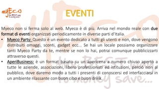 EVENTI
Myeco non si ferma solo al web. Myeco è di più. Arriva nel mondo reale con due
format di eventi organizzati periodicamente in diverse parti d’Italia.
• Myeco Party: Questo è un evento dedicato a tutti gli utenti e non, dove vengono
distribuiti omaggi, sconti, gadget ecc... Se hai un locale possiamo organizzare
tanti Myeco Party da te, mentre se non lo hai, potrai comunque pubblicizzarti
attraverso questi.
• AperiBusiness: è un format basato su un apericena a numero chiuso aperto a
tutte le aziende, associazioni, libero professionisti ed istituzioni, perciò non al
pubblico, dove daremo modo a tutti i presenti di conoscersi ed interfacciarsi in
un ambiente rilassante con buon cibo e buon drink.
 