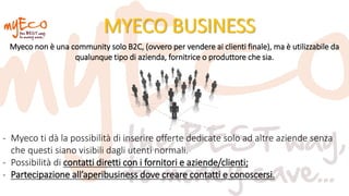 MYECO BUSINESS
- Myeco ti dà la possibilità di inserire offerte dedicate solo ad altre aziende senza
che questi siano visibili dagli utenti normali.
- Possibilità di contatti diretti con i fornitori e aziende/clienti;
- Partecipazione all’aperibusiness dove creare contatti e conoscersi.
Myeco non è una community solo B2C, (ovvero per vendere ai clienti finale), ma è utilizzabile da
qualunque tipo di azienda, fornitrice o produttore che sia.
 