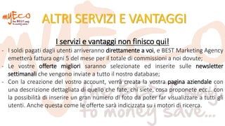 ALTRI SERVIZI E VANTAGGI
I servizi e vantaggi non finisco qui!
- I soldi pagati dagli utenti arriveranno direttamente a voi, e BEST Marketing Agency
emetterà fattura ogni 5 del mese per il totale di commissioni a noi dovute;
- Le vostre offerte migliori saranno selezionate ed inserite sulle newsletter
settimanali che vengono inviate a tutto il nostro database;
- Con la creazione del vostro account, verrà creata la vostra pagina aziendale con
una descrizione dettagliata di quello che fate, chi siete, cosa proponete ecc… con
la possibilità di inserire un gran numero di foto da poter far visualizzare a tutti gli
utenti. Anche questa come le offerte sarà indicizzata su i motori di ricerca.
 