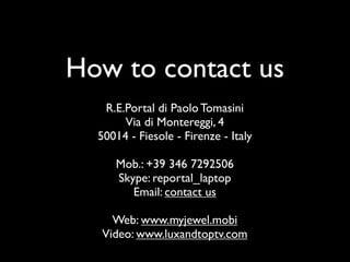 How to contact us
R.E.Portal di Paolo Tomasini
Via di Montereggi, 4
50014 - Fiesole - Firenze - Italy
Mob.: +39 346 7292506
Skype: reportal_laptop
Email: contact us
Web: www.myjewel.mobi
Video: www.luxandtoptv.com
 