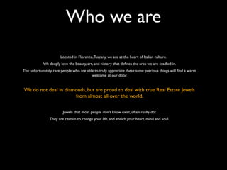 Who we are
Located in Florence,Tuscany, we are at the heart of Italian culture.
We deeply love the beauty, art, and history that deﬁnes the area we are cradled in.
The unfortunately rare people who are able to truly appreciate these same precious things will ﬁnd a warm
welcome at our door.
We do not deal in diamonds, but are proud to deal with true Real Estate Jewels
from almost all over the world.
Jewels that most people don't know exist, often really do!
They are certain to change your life, and enrich your heart, mind and soul.
 