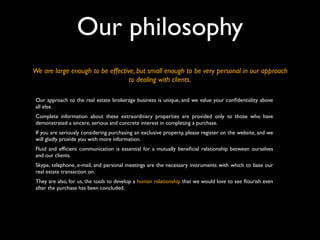 Our philosophy
We are large enough to be effective, but small enough to be very personal in our approach
to dealing with clients.
Our approach to the real estate brokerage business is unique, and we value your conﬁdentiality above
all else.
Complete information about these extraordinary properties are provided only to those who have
demonstrated a sincere, serious and concrete interest in completing a purchase.
If you are seriously considering purchasing an exclusive property, please register on the website, and we
will gladly provide you with more information.
Fluid and efﬁcient communication is essential for a mutually beneﬁcial relationship between ourselves
and our clients.
Skype, telephone, e-mail, and personal meetings are the necessary instruments with which to base our
real estate transaction on.
They are also, for us, the tools to develop a human relationship that we would love to see ﬂourish even
after the purchase has been concluded.
 