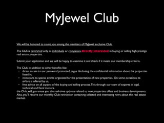 MyJewel Club
We will be honored to count you among the members of MyJewel exclusive Club.
The Club is restricted only to individuals or companies directly interested in buying or selling high prestige
real estate properties.
Submit your application and we will be happy to examine it and check if it meets our membership criteria.
The Club, in addition to other beneﬁts like:
• direct access to our password protected pages disclosing the conﬁdential information about the properties
listed in,
• invitations to special events organized for the presentation of new properties. On some occasions its
airfare is offered by us,
• free advice on all aspects of the buying and selling process.This through our team of experts in legal,
technical end ﬁscal matters.
the Club, will guarantee you the real-time updates related to new properties offers and business developments.
Also, you'll receive our monthly Club newsletter containing selected and interesting news about the real estate
market. 
 