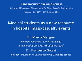 NATO ADVANCED TRAINING COURSE
 Integrated Emergency Management for Mass Casualty Emergencies
              Florence, Italy 26th – 29th October 2011




Medical students as a new resource
 in hospital mass-casualty events
                  Dr. Marco Mangini
           Resident Physician in Anesthesiology
         and Intensive Care Post-Graduate School
                Dr. Francesco Grossi
 Resident Physician in Cardiology Post-Graduate School
 