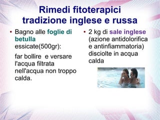 Rimedi fitoterapici 
tradizione inglese e russa 
● Bagno alle foglie di 
betulla 
essicate(500gr): 
far bollire e versare 
l'acqua filtrata 
nell'acqua non troppo 
calda. 
● 2 kg di sale inglese 
(azione antidolorifica 
e antinfiammatoria) 
disciolte in acqua 
calda 
 
