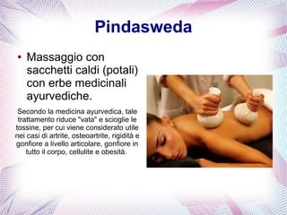 Pindasweda 
● Massaggio con 
sacchetti caldi (potali) 
con erbe medicinali 
ayurvediche. 
Secondo la medicina ayurvedica, tale 
trattamento riduce "vata" e scioglie le 
tossine, per cui viene considerato utile 
nei casi di artrite, osteoartrite, rigidità e 
gonfiore a livello articolare, gonfiore in 
tutto il corpo, cellulite e obesità. 
 