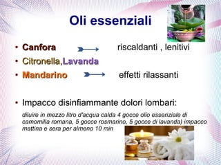 Oli essenziali 
● CCaannffoorraa riscaldanti , lenitivi 
● CCiittrroonneellllaa,,LLaavvaannddaa 
● MMaannddaarriinnoo effetti rilassanti 
● Impacco disinfiammante dolori lombari: 
diluire in mezzo litro d'acqua calda 4 gocce olio essenziale di 
camomilla romana, 5 gocce rosmarino, 5 gocce di lavanda) impacco 
mattina e sera per almeno 10 min 
 