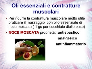 Oli essenziali e contratture 
muscolari 
● Per ridurre la contrattura muscolare molto utile 
praticare il massaggio con olio essenziale di 
noce moscata ( 1 gc per cucchiaio diolio base) 
● NNOOCCEE MMOOSSCCAATTAA proprietà: antispastico 
analgesico 
antinfiammatorio 
 