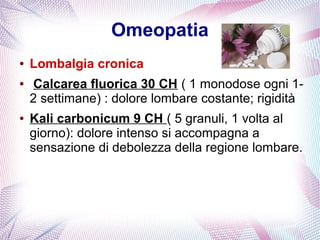 Omeopatia 
● Lombalgia cronica 
● Calcarea fluorica 30 CH ( 1 monodose ogni 1- 
2 settimane) : dolore lombare costante; rigidità 
● Kali carbonicum 9 CH ( 5 granuli, 1 volta al 
giorno): dolore intenso si accompagna a 
sensazione di debolezza della regione lombare. 
 