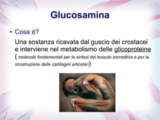 Glucosamina 
● Cosa è? 
Una sostanza ricavata dal guscio dei crostacei 
e interviene nel metabolismo delle glicoproteine 
( molecole fondamentali per la sintesi del tessuto connettivo e per la 
ricostruzione delle cartilagini articolari) 
 