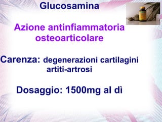 Glucosamina 
Azione antinfiammatoria 
osteoarticolare 
Carenza: degenerazioni cartilagini 
artiti-artrosi 
Dosaggio: 1500mg al dì 
