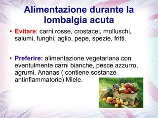 Alimentazione durante la 
lombalgia acuta 
● Evitare: carni rosse, crostacei, molluschi, 
salumi, funghi, aglio, pepe, spezie, fritti. 
● Preferire: alimentazione vegetariana con 
eventulmente carni bianche, pesce azzurro, 
agrumi. Ananas ( contiene sostanze 
antinfiammatorie) Miele. 
 