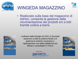 WINGEDA MAGAZZINO Realizzato sulla base del magazzino di AdHoc, consente la gestione della movimentazione dei prodotti e/o a lotti tramite codice a barre. I software della famiglia Ad HOC di Zucchetti assolvono a tutte le pratiche fiscali e di gestione le pratiche necessarie e rappresentano una delle piattaforme più diffuse e consolidate in ITALIA 