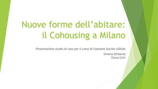 Nuove forme dell’abitare:
il Cohousing a Milano
Presentazione studio di caso per il corso di Coesione Sociale (SOLM)
Simona Diliberto
Elena Colli
 