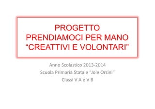 PROGETTO
PRENDIAMOCI PER MANO
“CREATTIVI E VOLONTARI”
Anno Scolastico 2013-2014
Scuola Primaria Statale “Jole Orsini”
Classi V A e V B
 