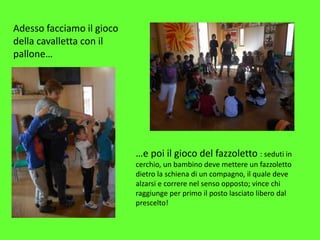 Adesso facciamo il gioco
della cavalletta con il
pallone…
…e poi il gioco del fazzoletto : seduti in
cerchio, un bambino deve mettere un fazzoletto
dietro la schiena di un compagno, il quale deve
alzarsi e correre nel senso opposto; vince chi
raggiunge per primo il posto lasciato libero dal
prescelto!
 