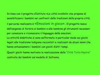 In linea con il progetto d’Istituto «Le città invisibili» che propone di
sensibilizzare i bambini nei confronti delle tradizioni della propria città,
il percorso realizzato è «Emozioni in gioco». Il progetto nasce
dall’esigenza di fornire ai bambini e alle bambine gli strumenti necessari
per conoscere e riconoscere il linguaggio delle emozioni.
Le attività didattiche si sono soffermate in particolar modo sui giochi
legati alla tradizione lodigiana raccontati e realizzati da alcuni nonni che
hanno entusiasmato i bambini con giochi d’altri tempi.
Questi giochi hanno motivato la realizzazione della “Città Tutta Nostra”
costruita dai bambini sul modello di Sofronia.
 