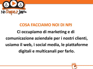 COSA FACCIAMO NOI DI NPJ
     Ci occupiamo di marketing e di
comunicazione aziendale per i nostri clienti,
usiamo il web, i social media, le piattaforme
      digitali e multicanali per farlo.
 