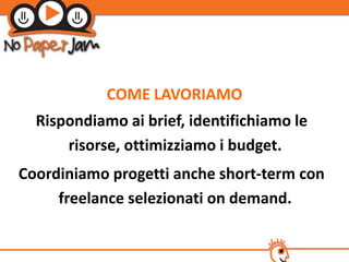 COME LAVORIAMO
  Rispondiamo ai brief, identifichiamo le
      risorse, ottimizziamo i budget.
Coordiniamo progetti anche short-term con
     freelance selezionati on demand.
 