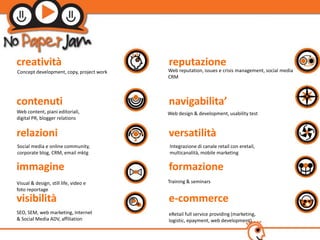 𲹳پà                                reputazione
Concept development, copy, project work   Web reputation, issues e crisis management, social media
                                          CRM



contenuti                                 navigabilita’
Web content, piani editoriali,            Web design & development, usability test
digital PR, blogger relations


relazioni                                 versatilità
Social media e online community,          Integrazione di canale retail con eretail,
corporate blog, CRM, email mktg           multicanalità, mobile marketing

immagine                                  formazione
Visual & design, still life, video e      Training & seminars
foto reportage
visibilità                                e-commerce
SEO, SEM, web marketing, Internet         eRetail full service providing (marketing,
& Social Media ADV, affiliation           logistic, epayment, web development)
 