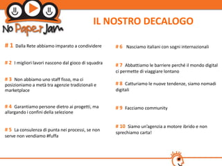 IL NOSTRO DECALOGO

#1   Dalla Rete abbiamo imparato a condividere       # 6 Nasciamo italiani con sogni internazionali

# 2 I migliori lavori nascono dal gioco di squadra   # 7 Abbattiamo le barriere perché il mondo digital
                                                     ci permette di viaggiare lontano
# 3 Non abbiamo uno staff fisso, ma ci
posizioniamo a metà tra agenzie tradizionali e       # 8 Catturiamo le nuove tendenze, siamo nomadi
marketplace                                          digitali


# 4 Garantiamo persone dietro ai progetti, ma        # 9 Facciamo community
allargando i confini della selezione

                                                     # 10 Siamo un’agenzia a motore ibrido e non
# 5 La consulenza di punta nei processi, se non      sprechiamo carta!
serve non vendiamo #fuffa
 